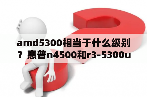 amd5300相当于什么级别？惠普n4500和r3-5300u哪个好？