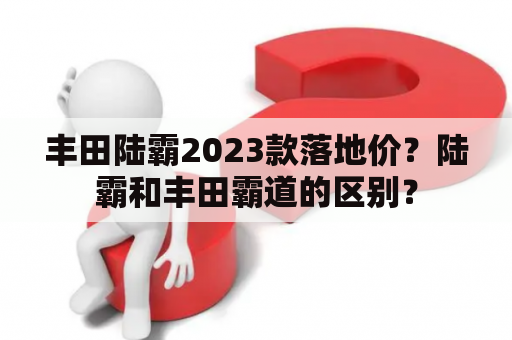 丰田陆霸2023款落地价？陆霸和丰田霸道的区别？