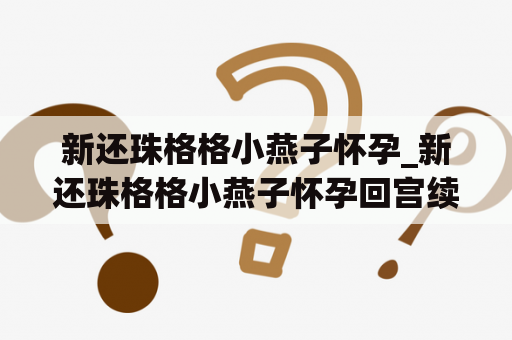 新还珠格格小燕子怀孕_新还珠格格小燕子怀孕回宫续写