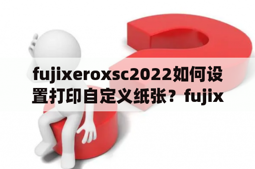 fujixeroxsc2022如何设置打印自定义纸张？fujixeroxdocucentres2110打印机怎么与电脑网络连接？