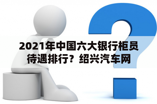 2021年中国六大银行柜员待遇排行？绍兴汽车网