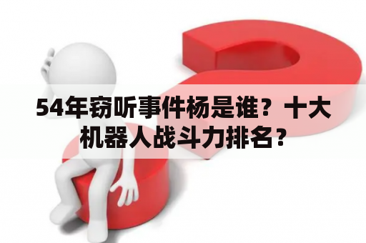 54年窃听事件杨是谁？十大机器人战斗力排名？