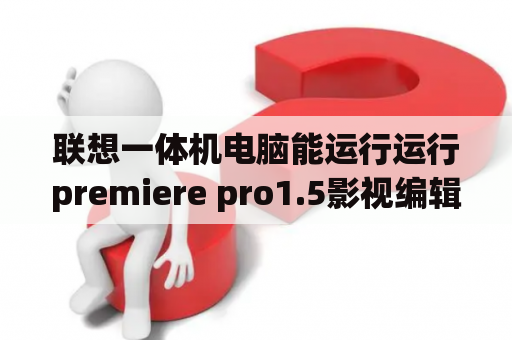 联想一体机电脑能运行运行premiere pro1.5影视编辑吗?那种配置的电脑运行运行premiere pro1.5最好？xphone