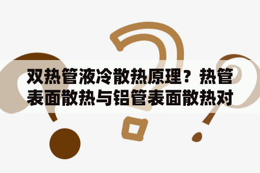 双热管液冷散热原理？热管表面散热与铝管表面散热对比？