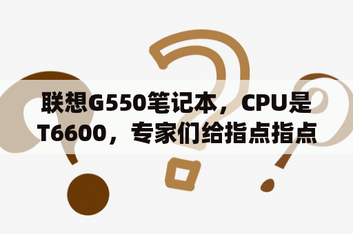 联想G550笔记本，CPU是T6600，专家们给指点指点CPU还有没有必要升级了，要是能升升那种的？联想g550可以升级装i7cpu吗？