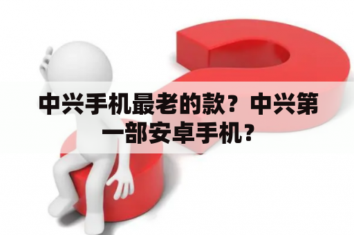 中兴手机最老的款？中兴第一部安卓手机？