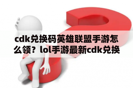 cdk兑换码英雄联盟手游怎么领？lol手游最新cdk兑换码怎么领取？