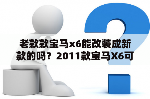 老款款宝马x6能改装成新款的吗？2011款宝马X6可以改内饰吗？