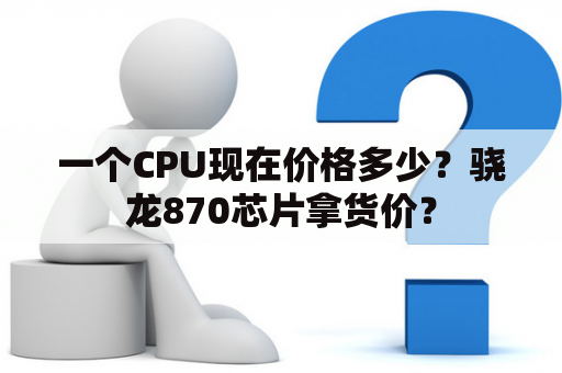 一个CPU现在价格多少？骁龙870芯片拿货价？