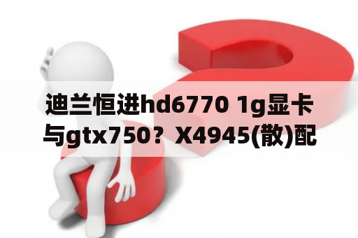 迪兰恒进hd6770 1g显卡与gtx750？X4945(散)配迪兰恒进HD6770恒金二代512M需要多大电源？