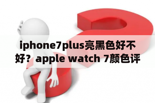 iphone7plus亮黑色好不好？apple watch 7颜色评测？