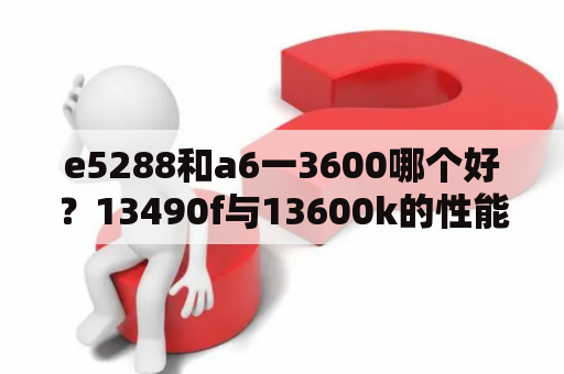 e5288和a6一3600哪个好？13490f与13600k的性能差距？