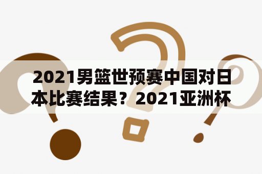 2021男篮世预赛中国对日本比赛结果？2021亚洲杯男篮中国对阵日本成绩？