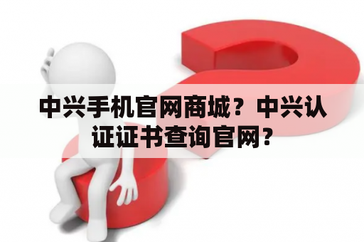 中兴手机官网商城？中兴认证证书查询官网？