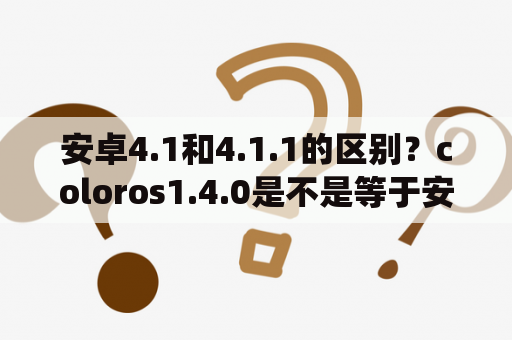 安卓4.1和4.1.1的区别？coloros1.4.0是不是等于安卓系统的4.0？