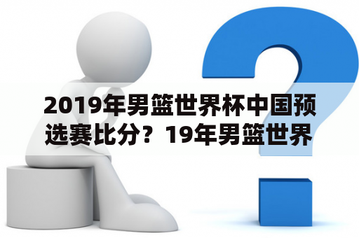 2019年男篮世界杯中国预选赛比分？19年男篮世界杯结果？