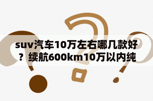 suv汽车10万左右哪几款好？续航600km10万以内纯电车suv推荐？