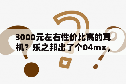 3000元左右性价比高的耳机？乐之邦出了个04mx，和06mx音质有区别吗？