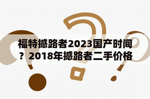 福特撼路者2023国产时间？2018年撼路者二手价格？