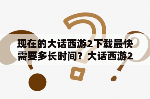 现在的大话西游2下载最快需要多长时间？大话西游2端游怎么下载？