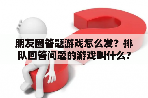 朋友圈答题游戏怎么发？排队回答问题的游戏叫什么？