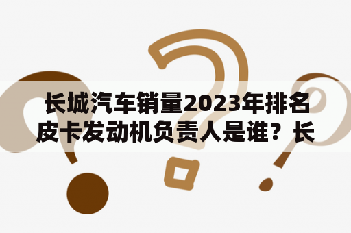 长城汽车销量2023年排名皮卡发动机负责人是谁？长城，江铃，东风皮卡这几款车各方面比较，哪款车最好？