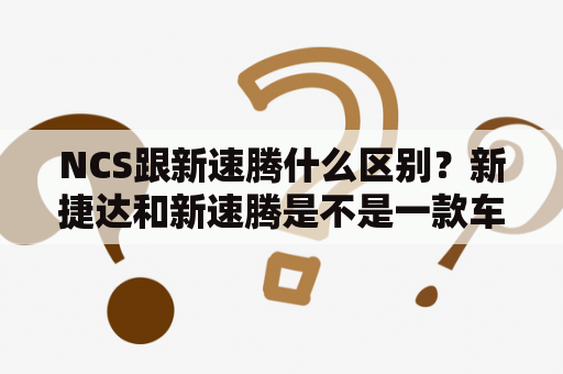 NCS跟新速腾什么区别？新捷达和新速腾是不是一款车，NCS又是什么？