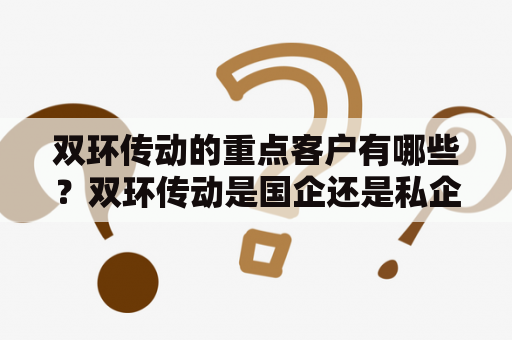 双环传动的重点客户有哪些？双环传动是国企还是私企？