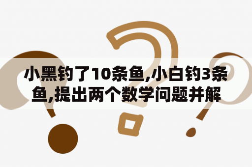 小黑钓了10条鱼,小白钓3条鱼,提出两个数学问题并解答？天文望远镜怎么装倍镜？