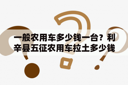 一般农用车多少钱一台？利辛县五征农用车拉土多少钱一车？