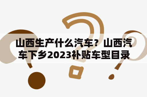 山西生产什么汽车？山西汽车下乡2023补贴车型目录？