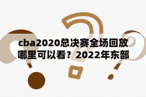 cba2020总决赛全场回放哪里可以看？2022年东部决赛是哪两个队？