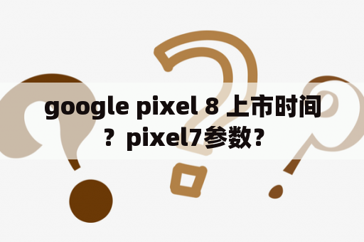 google pixel 8 上市时间？pixel7参数？