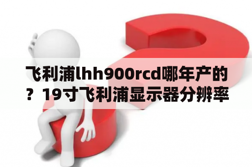 飞利浦lhh900rcd哪年产的？19寸飞利浦显示器分辨率？