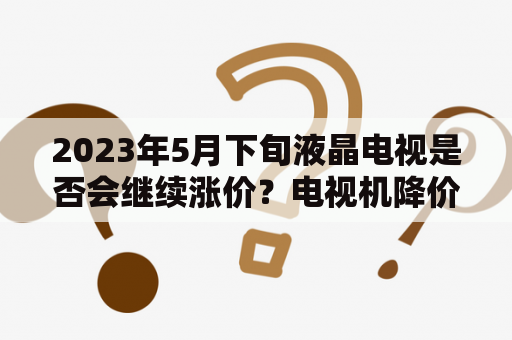 2023年5月下旬液晶电视是否会继续涨价？电视机降价这么多是什么原因？