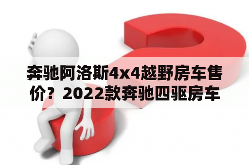 奔驰阿洛斯4x4越野房车售价？2022款奔驰四驱房车国内售价？