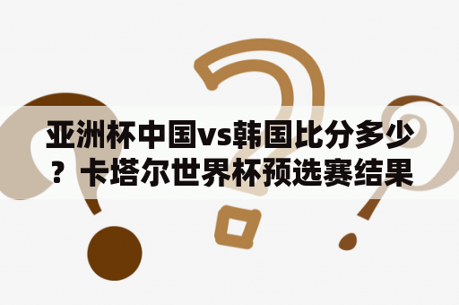 亚洲杯中国vs韩国比分多少？卡塔尔世界杯预选赛结果？