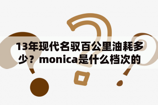 13年现代名驭百公里油耗多少？monica是什么档次的车？