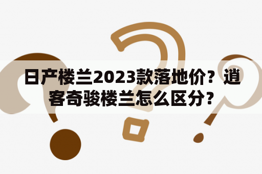 日产楼兰2023款落地价？逍客奇骏楼兰怎么区分？