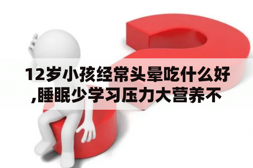 12岁小孩经常头晕吃什么好,睡眠少学习压力大营养不良？7至12岁儿童营养餐