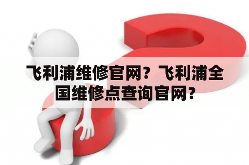 飞利浦维修官网？飞利浦全国维修点查询官网？