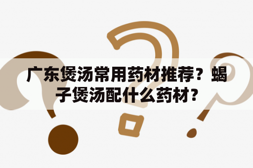 广东煲汤常用药材推荐？蝎子煲汤配什么药材？