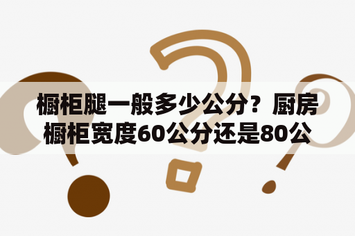 橱柜腿一般多少公分？厨房橱柜宽度60公分还是80公分好？