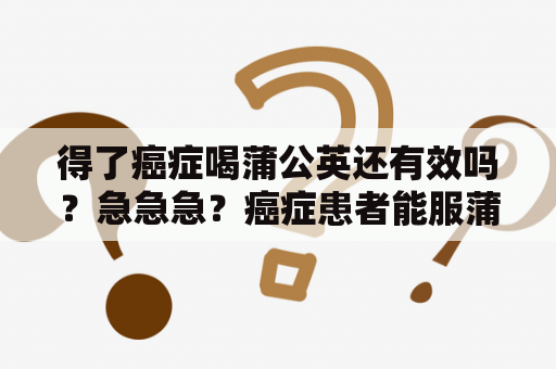 得了癌症喝蒲公英还有效吗？急急急？癌症患者能服蒲公英水吗？