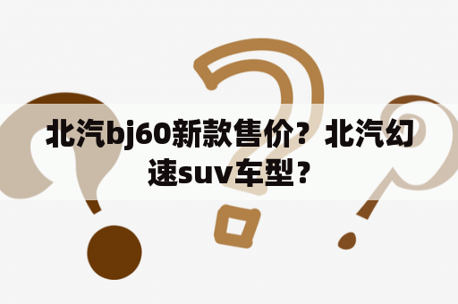 北汽bj60新款售价？北汽幻速suv车型？