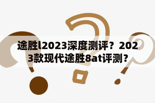 途胜l2023深度测评？2023款现代途胜8at评测？