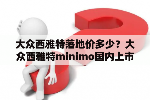 大众西雅特落地价多少？大众西雅特minimo国内上市时间？