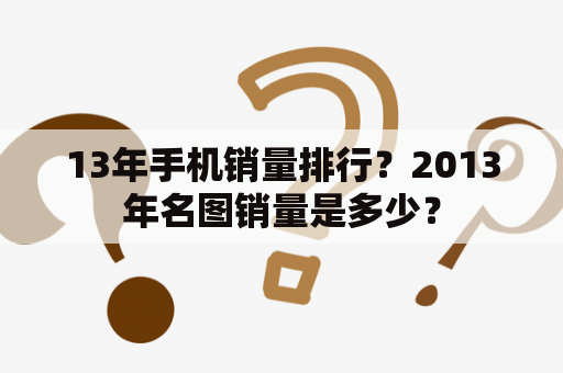 13年手机销量排行？2013年名图销量是多少？