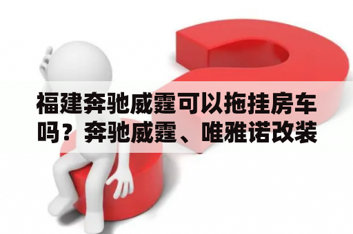 福建奔驰威霆可以拖挂房车吗？奔驰威霆、唯雅诺改装房车怎么样？