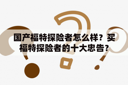 国产福特探险者怎么样？买福特探险者的十大忠告？